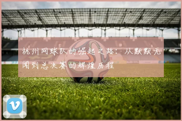 杭州网球队的崛起之路：从默默无闻到总决赛的辉煌历程