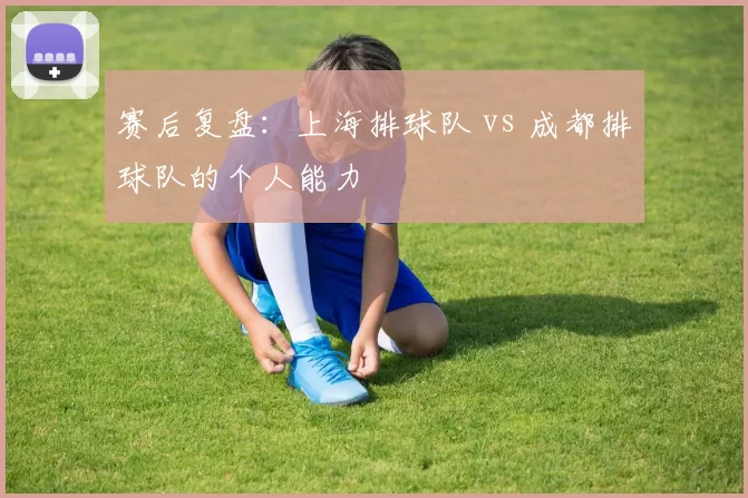 赛后复盘：上海排球队 vs 成都排球队的个人能力