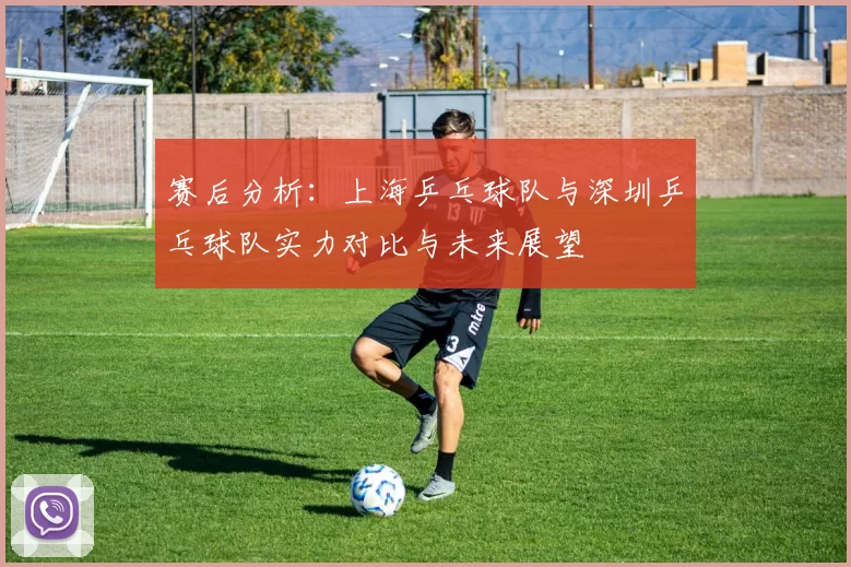 赛后分析：上海乒乓球队与深圳乒乓球队实力对比与未来展望