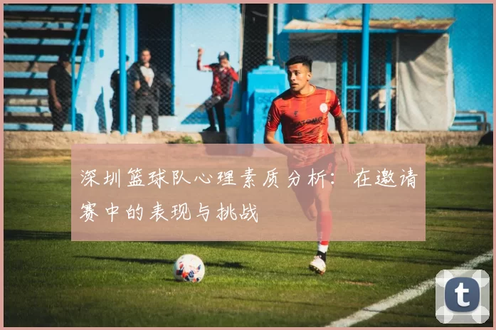 深圳篮球队心理素质分析：在邀请赛中的表现与挑战