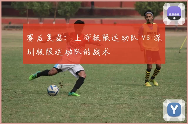 赛后复盘：上海极限运动队 vs 深圳极限运动队的战术