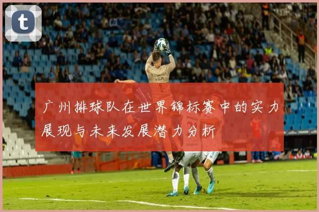 广州排球队在世界锦标赛中的实力展现与未来发展潜力分析