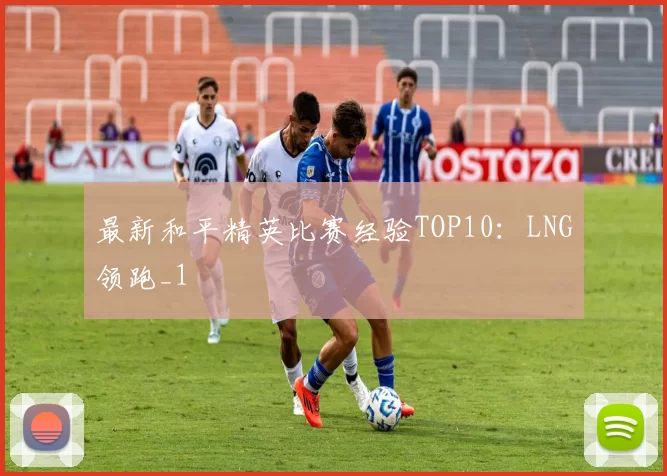 最新和平精英比赛经验TOP10：LNG领跑_1