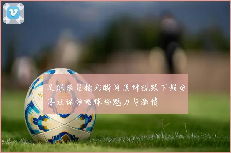 足球明星精彩瞬间集锦视频下载分享让你领略球场魅力与激情