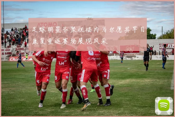 足球明星齐聚祝福内马尔愿其早日康复重返赛场展现风采