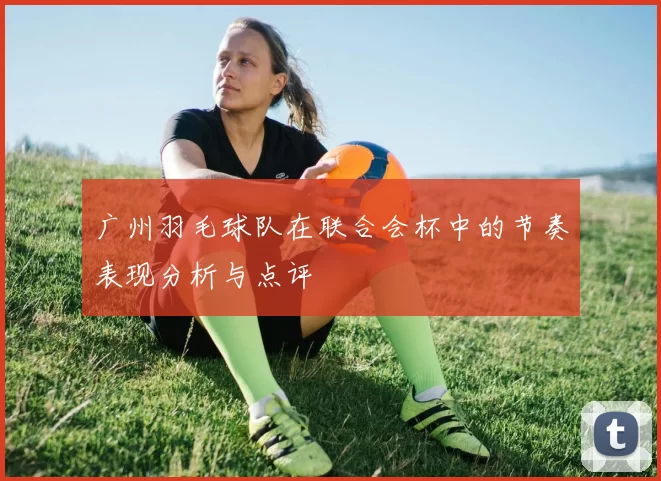 广州羽毛球队在联合会杯中的节奏表现分析与点评
